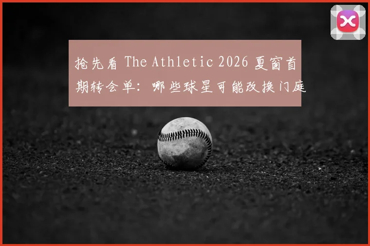 抢先看 The Athletic 2026 夏窗首期转会单:哪些球星可能改换门庭?