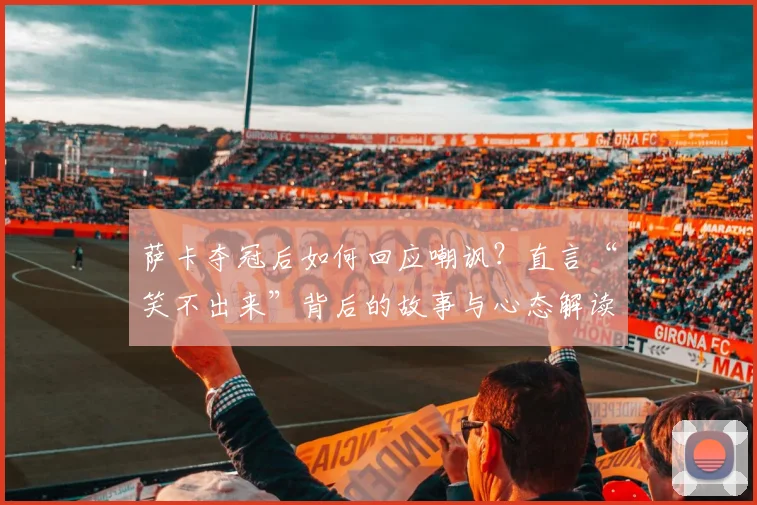 萨卡夺冠后如何回应嘲讽?直言“笑不出来”背后的故事与心态解读