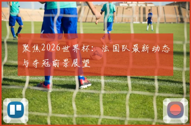 聚焦2026世界杯：法国队最新动态与夺冠前景展望
