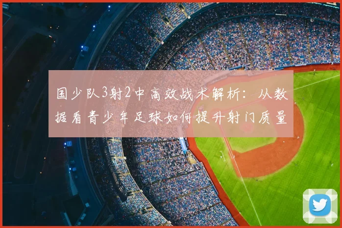 国少队3射2中高效战术解析:从数据看青少年足球如何提升射门质量