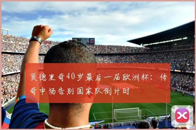 莫德里奇40岁最后一届欧洲杯：传奇中场告别国家队倒计时
