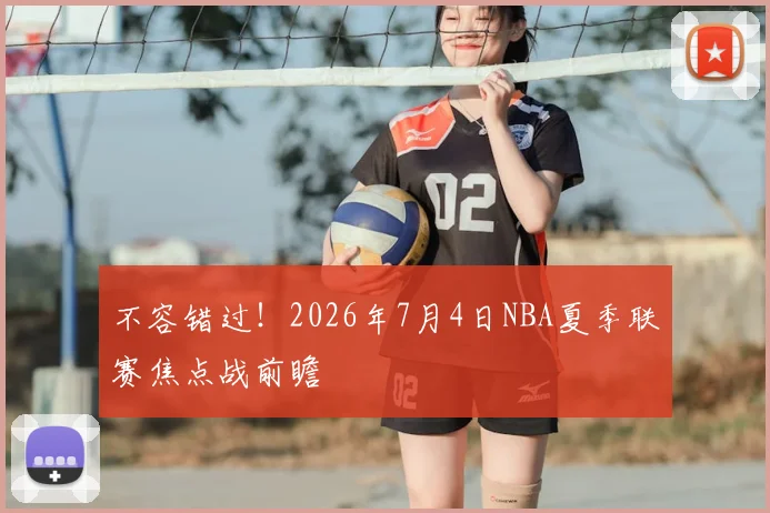 不容错过!2026年7月4日NBA夏季联赛焦点战前瞻