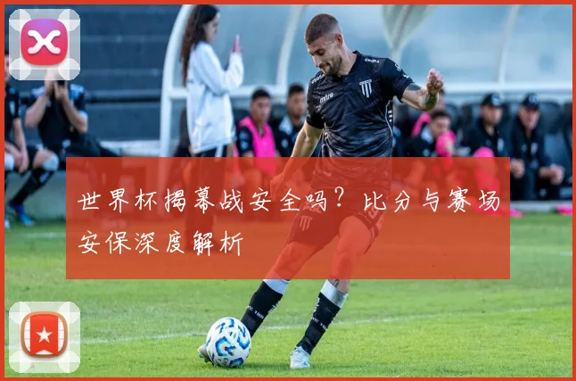 世界杯揭幕战安全吗？比分与赛场安保深度解析