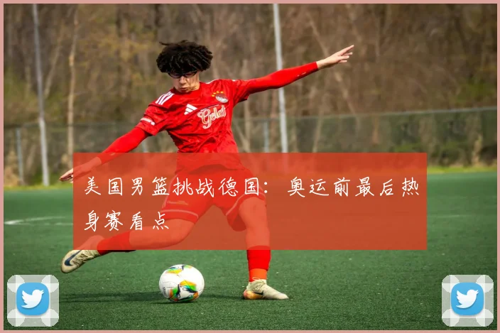 美国男篮挑战德国：奥运前最后热身赛看点