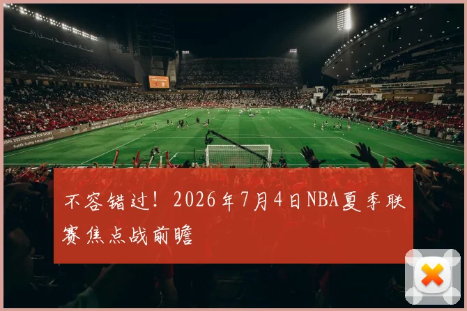 不容错过！2026年7月4日NBA夏季联赛焦点战前瞻