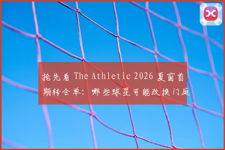 抢先看 The Athletic 2026 夏窗首期转会单：哪些球星可能改换门庭？