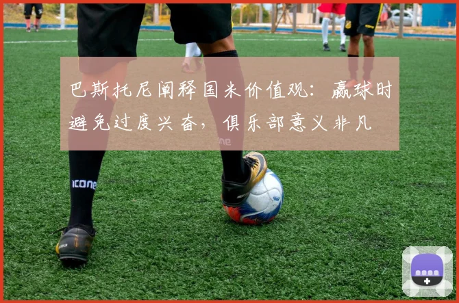 巴斯托尼阐释国米价值观：赢球时避免过度兴奋，俱乐部意义非凡