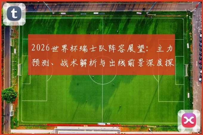 2026世界杯瑞士队阵容展望：主力预测、战术解析与出线前景深度探讨