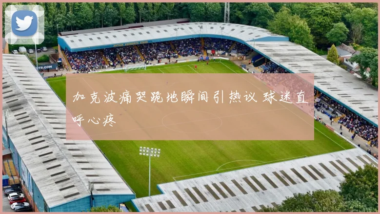 加克波痛哭跪地瞬间引热议 球迷直呼心疼