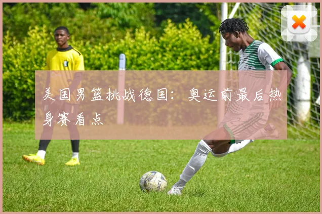 美国男篮挑战德国：奥运前最后热身赛看点