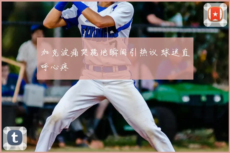 加克波痛哭跪地瞬间引热议 球迷直呼心疼
