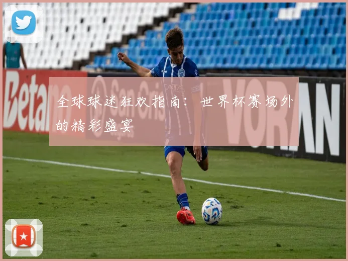 全球球迷狂欢指南：世界杯赛场外的精彩盛宴