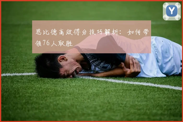 恩比德高效得分技巧解析：如何带领76人取胜