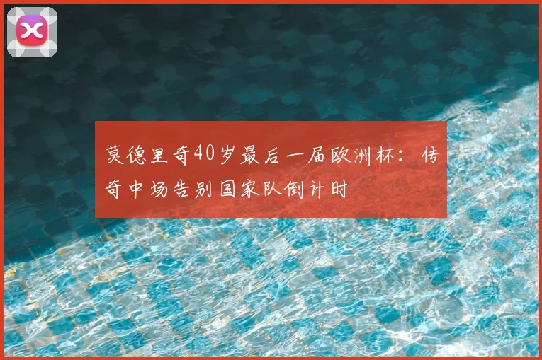 莫德里奇40岁最后一届欧洲杯:传奇中场告别国家队倒计时
