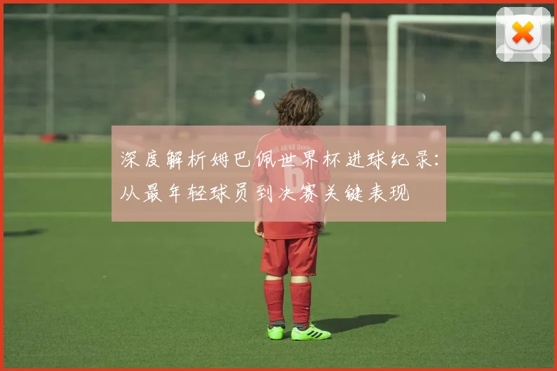 深度解析姆巴佩世界杯进球纪录:从最年轻球员到决赛关键表现